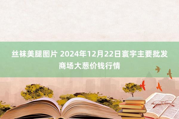 丝袜美腿图片 2024年12月22日寰宇主要批发商场大葱价钱行情