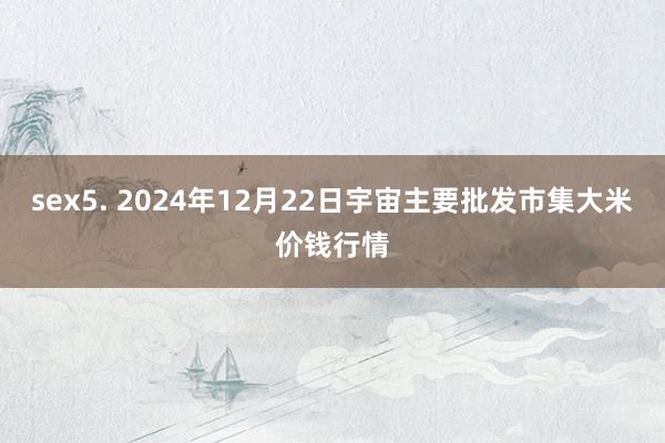 sex5. 2024年12月22日宇宙主要批发市集大米价钱行情