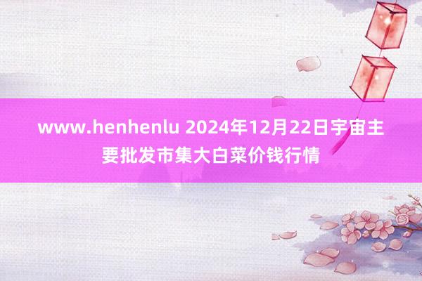 www.henhenlu 2024年12月22日宇宙主要批发市集大白菜价钱行情