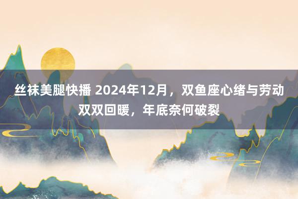 丝袜美腿快播 2024年12月，双鱼座心绪与劳动双双回暖，年底奈何破裂