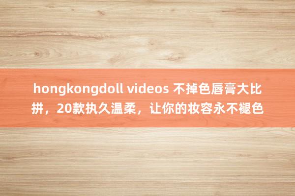 hongkongdoll videos 不掉色唇膏大比拼，20款执久温柔，让你的妆容永不褪色