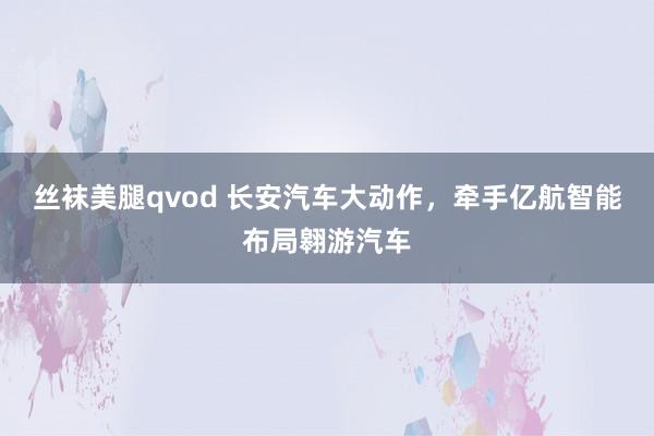 丝袜美腿qvod 长安汽车大动作，牵手亿航智能布局翱游汽车
