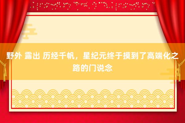 野外 露出 历经千帆，星纪元终于摸到了高端化之路的门说念