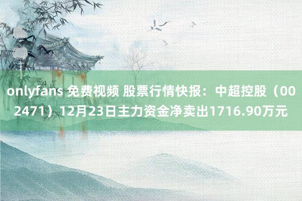 onlyfans 免费视频 股票行情快报：中超控股（002471）12月23日主力资金净卖出1716.90万元