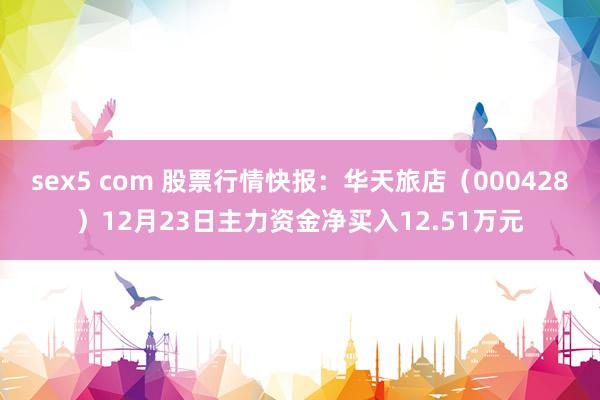 sex5 com 股票行情快报：华天旅店（000428）12月23日主力资金净买入12.51万元