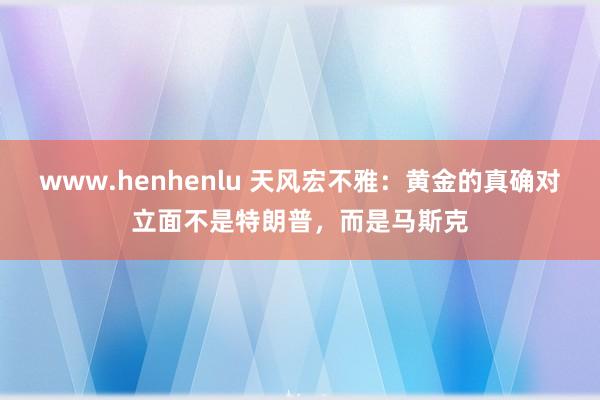 www.henhenlu 天风宏不雅：黄金的真确对立面不是特朗普，而是马斯克