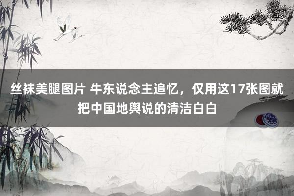 丝袜美腿图片 牛东说念主追忆，仅用这17张图就把中国地舆说的清洁白白