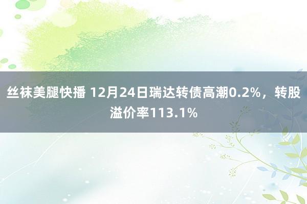 丝袜美腿快播 12月24日瑞达转债高潮0.2%，转股溢价率113.1%
