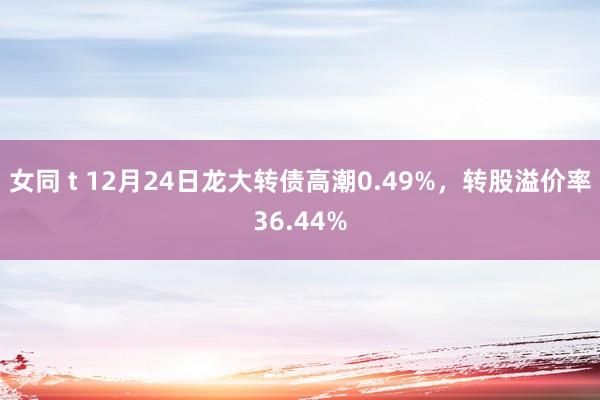女同 t 12月24日龙大转债高潮0.49%，转股溢价率36.44%