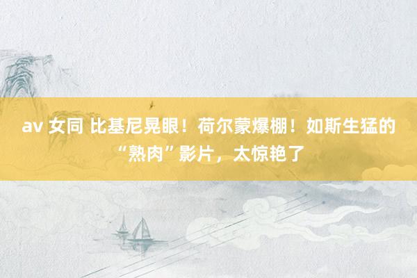 av 女同 比基尼晃眼！荷尔蒙爆棚！如斯生猛的“熟肉”影片，太惊艳了