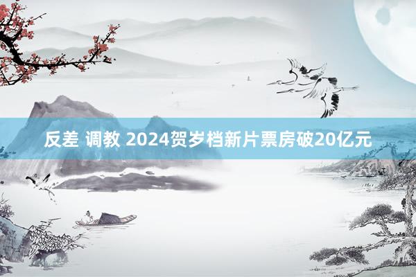 反差 调教 2024贺岁档新片票房破20亿元