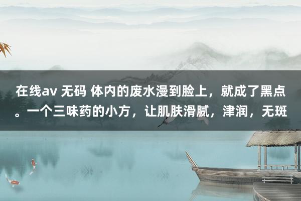 在线av 无码 体内的废水漫到脸上，就成了黑点。一个三味药的小方，让肌肤滑腻，津润，无斑