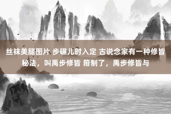 丝袜美腿图片 步碾儿时入定 古说念家有一种修皆秘法，叫禹步修皆 箝制了，禹步修皆与