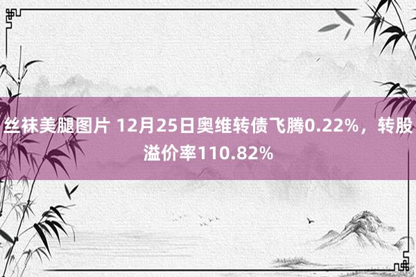 丝袜美腿图片 12月25日奥维转债飞腾0.22%，转股溢价率110.82%