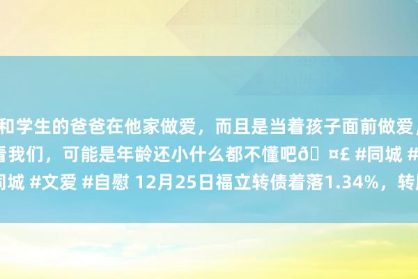 和学生的爸爸在他家做爱，而且是当着孩子面前做爱，太刺激了，孩子完全不看我们，可能是年龄还小什么都不懂吧🤣 #同城 #文爱 #自慰 12月25日福立转债着落1.34%，转股溢价率26.41%