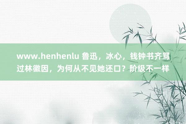 www.henhenlu 鲁迅，冰心，钱钟书齐骂过林徽因，为何从不见她还口？阶级不一样