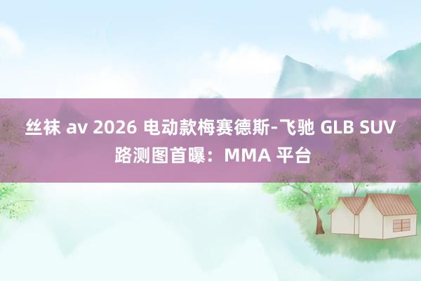 丝袜 av 2026 电动款梅赛德斯-飞驰 GLB SUV 路测图首曝：MMA 平台