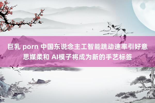 巨乳 porn 中国东说念主工智能跳动速率引好意思媒柔和 AI模子将成为新的手艺标签