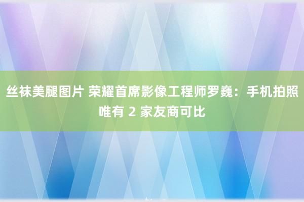 丝袜美腿图片 荣耀首席影像工程师罗巍：手机拍照唯有 2 家友商可比