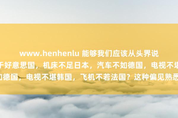 www.henhenlu 能够我们应该从头界说这个寰宇：谁说芯片必逊于好意思国，机床不足日本，汽车不如德国，电视不堪韩国，飞机不若法国？这种偏见熟悉天方夜谭！