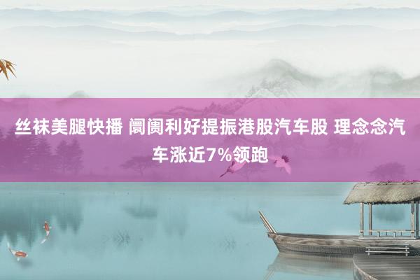 丝袜美腿快播 阛阓利好提振港股汽车股 理念念汽车涨近7%领跑
