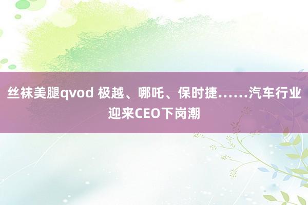 丝袜美腿qvod 极越、哪吒、保时捷……汽车行业迎来CEO下岗潮