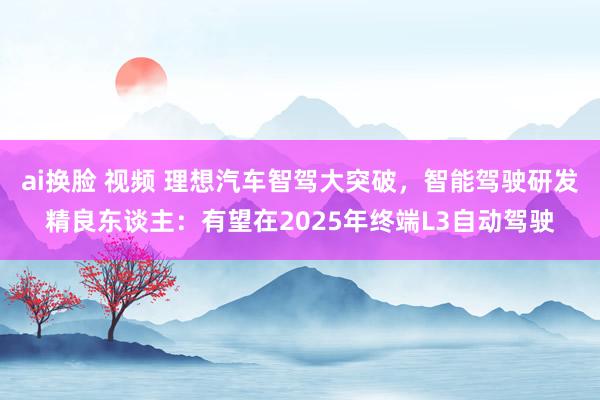 ai换脸 视频 理想汽车智驾大突破，智能驾驶研发精良东谈主：有望在2025年终端L3自动驾驶