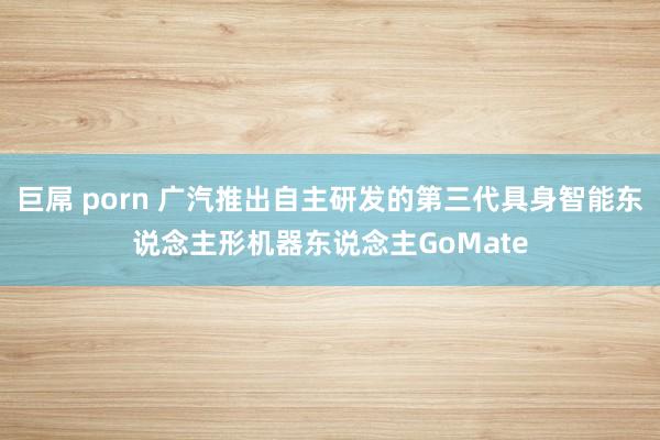 巨屌 porn 广汽推出自主研发的第三代具身智能东说念主形机器东说念主GoMate