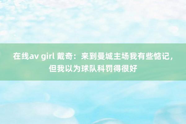 在线av girl 戴奇：来到曼城主场我有些惦记，但我以为球队科罚得很好
