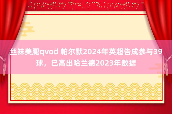 丝袜美腿qvod 帕尔默2024年英超告成参与39球，已高出哈兰德2023年数据