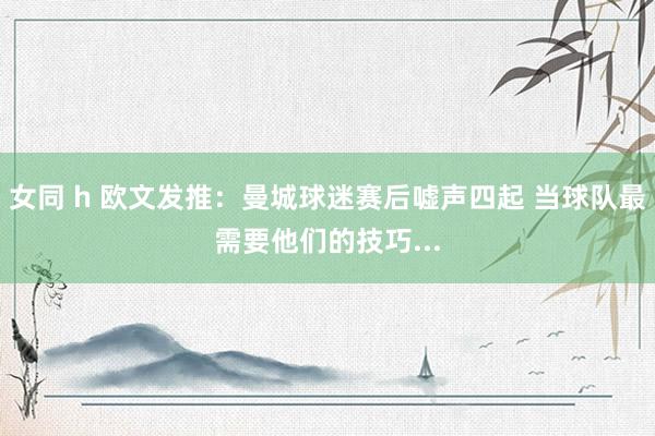 女同 h 欧文发推：曼城球迷赛后嘘声四起 当球队最需要他们的技巧...