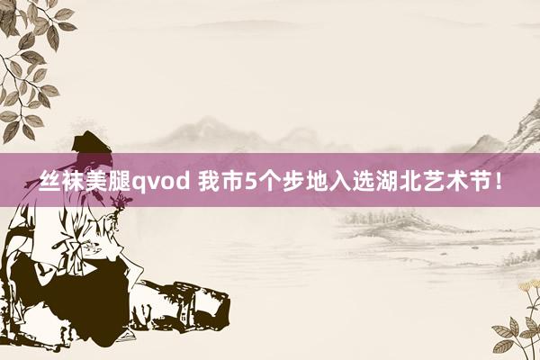 丝袜美腿qvod 我市5个步地入选湖北艺术节！