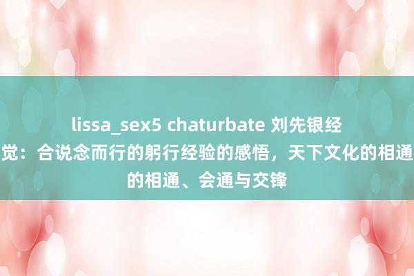 lissa_sex5 chaturbate 刘先银经典点说经典三觉：合说念而行的躬行经验的感悟，天下文化的相通、会通与交锋