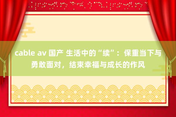 cable av 国产 生活中的“续”：保重当下与勇敢面对，结束幸福与成长的作风