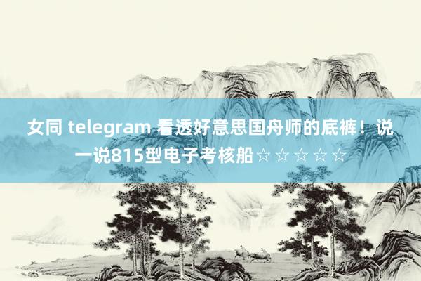女同 telegram 看透好意思国舟师的底裤！说一说815型电子考核船☆☆☆☆☆