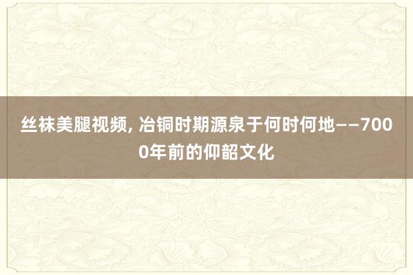 丝袜美腿视频, 冶铜时期源泉于何时何地——7000年前的仰韶文化