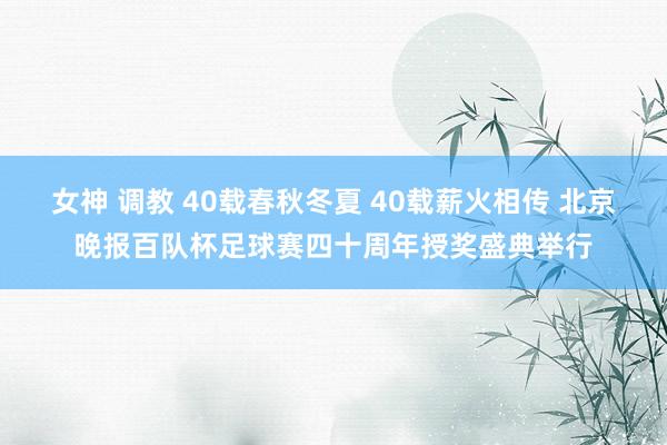女神 调教 40载春秋冬夏 40载薪火相传 北京晚报百队杯足球赛四十周年授奖盛典举行