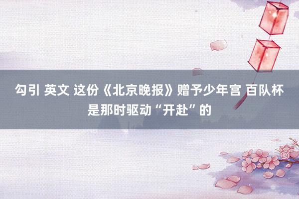 勾引 英文 这份《北京晚报》赠予少年宫 百队杯是那时驱动“开赴”的