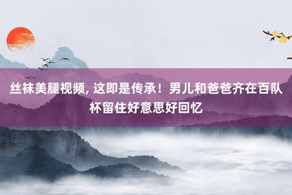 丝袜美腿视频, 这即是传承！男儿和爸爸齐在百队杯留住好意思好回忆