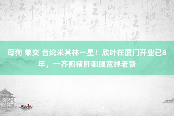 母狗 拳交 台湾米其林一星！欣叶在厦门开业已8年，一齐煎猪肝驯服宽绰老饕