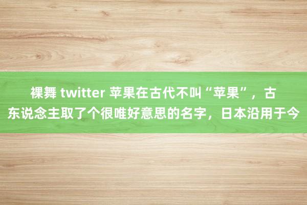 裸舞 twitter 苹果在古代不叫“苹果”，古东说念主取了个很唯好意思的名字，日本沿用于今