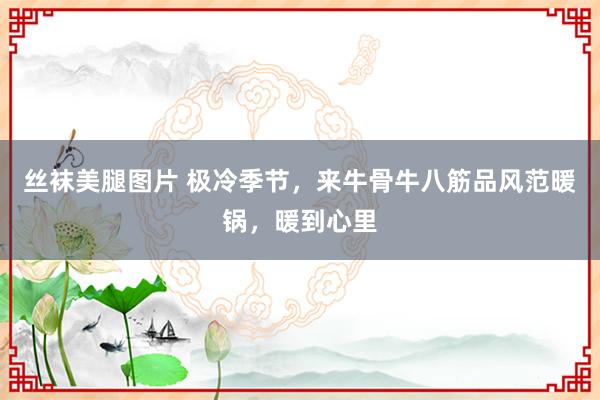 丝袜美腿图片 极冷季节，来牛骨牛八筋品风范暖锅，暖到心里