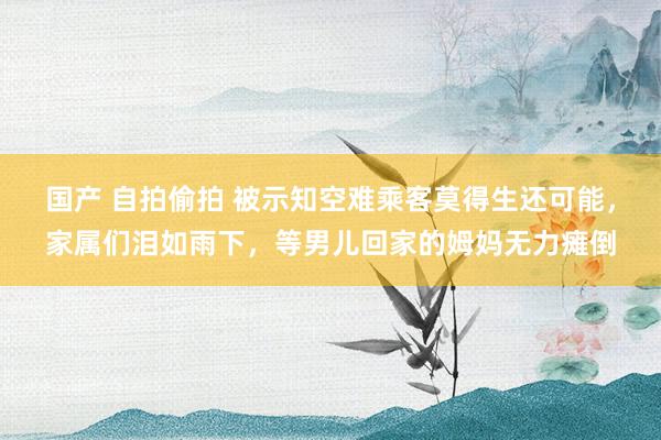 国产 自拍偷拍 被示知空难乘客莫得生还可能，家属们泪如雨下，等男儿回家的姆妈无力瘫倒