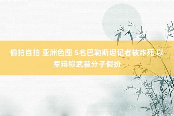 偷拍自拍 亚洲色图 5名巴勒斯坦记者被炸死 以军辩称武装分子假扮