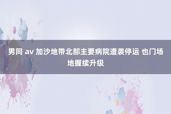 男同 av 加沙地带北部主要病院遭袭停运 也门场地握续升级