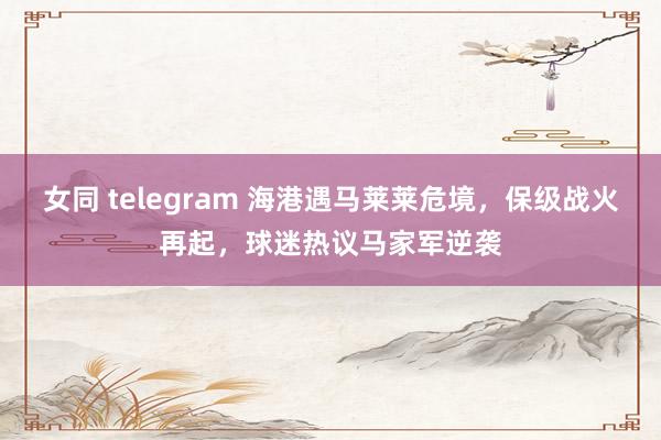 女同 telegram 海港遇马莱莱危境，保级战火再起，球迷热议马家军逆袭