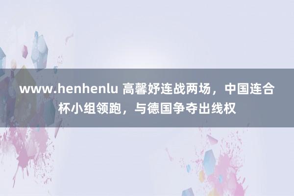 www.henhenlu 高馨妤连战两场，中国连合杯小组领跑，与德国争夺出线权