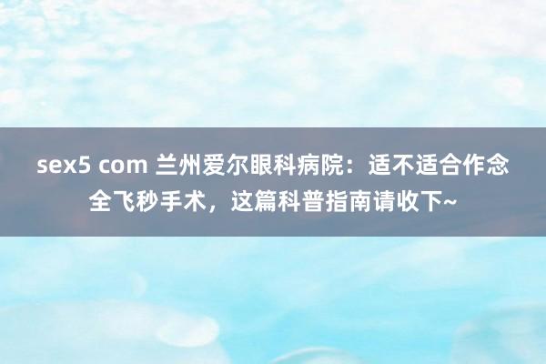 sex5 com 兰州爱尔眼科病院：适不适合作念全飞秒手术，这篇科普指南请收下~