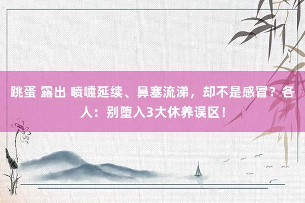 跳蛋 露出 喷嚏延续、鼻塞流涕，却不是感冒？各人：别堕入3大休养误区！