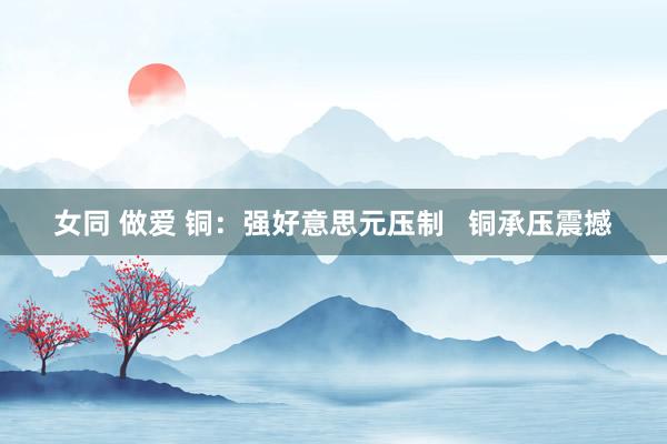 女同 做爱 铜：强好意思元压制   铜承压震撼